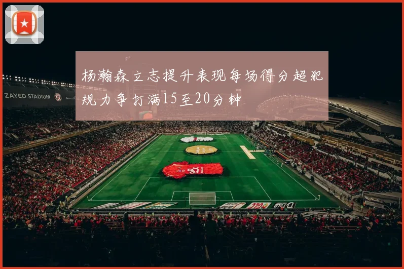 杨瀚森立志提升表现每场得分超犯规力争打满15至20分钟