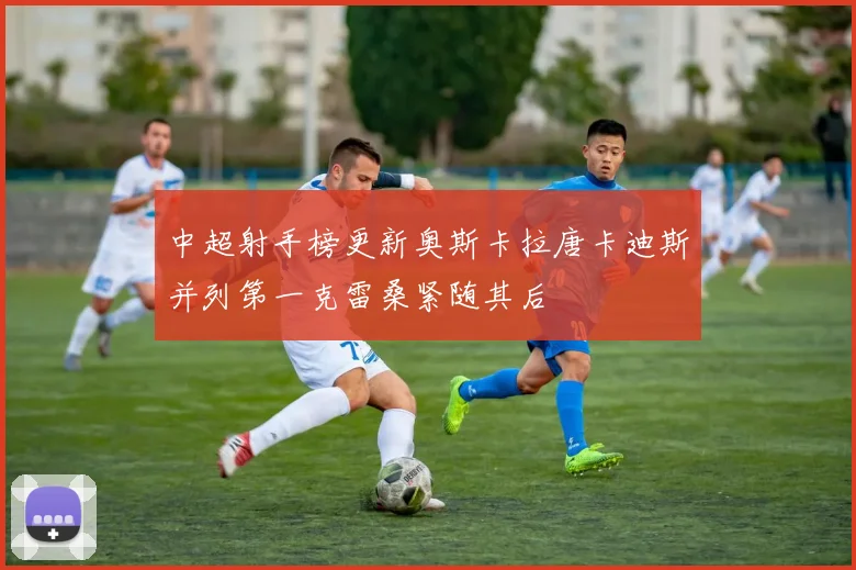 中超射手榜更新奥斯卡拉唐卡迪斯并列第一克雷桑紧随其后