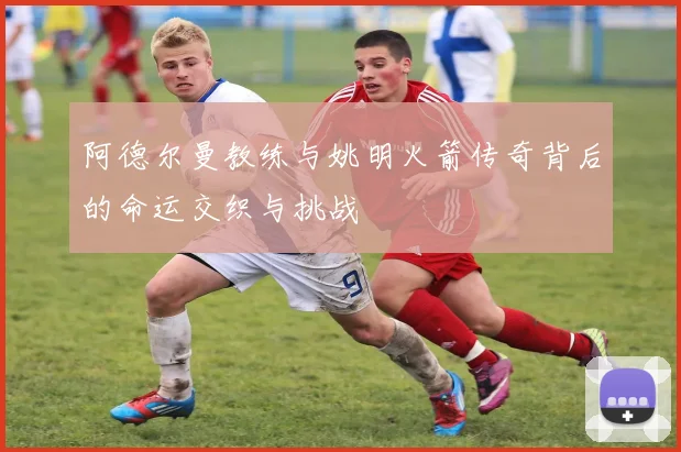 阿德尔曼教练与姚明火箭传奇背后的命运交织与挑战