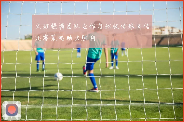 文班强调团队合作与积极传球坚信比赛策略助力胜利