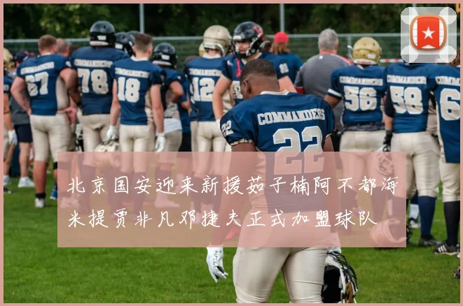 北京国安迎来新援茹子楠阿不都海米提贾非凡邓捷夫正式加盟球队
