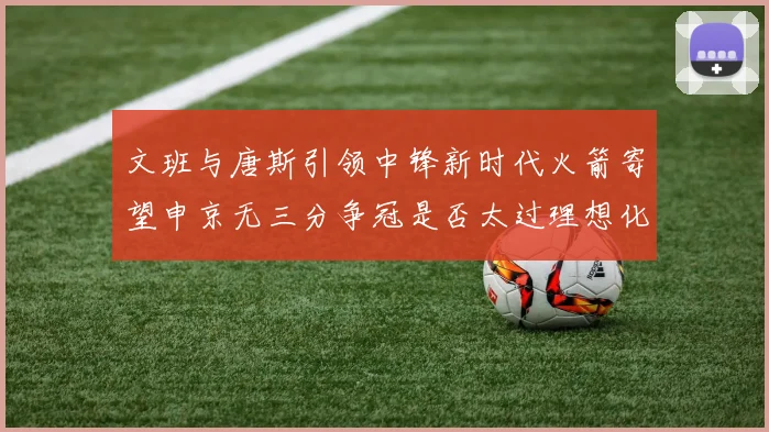 文班与唐斯引领中锋新时代火箭寄望申京无三分争冠是否太过理想化