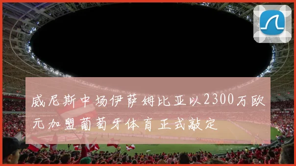 威尼斯中场伊萨姆比亚以2300万欧元加盟葡萄牙体育正式敲定