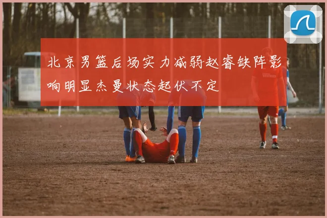 北京男篮后场实力减弱赵睿缺阵影响明显杰曼状态起伏不定