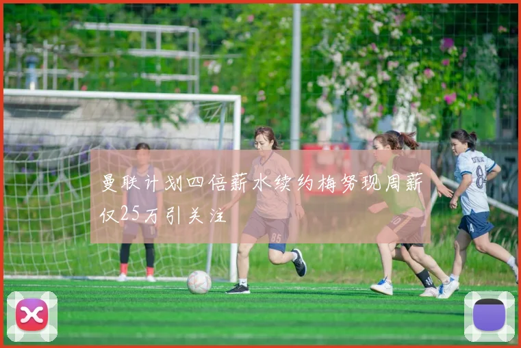 曼联计划四倍薪水续约梅努现周薪仅25万引关注