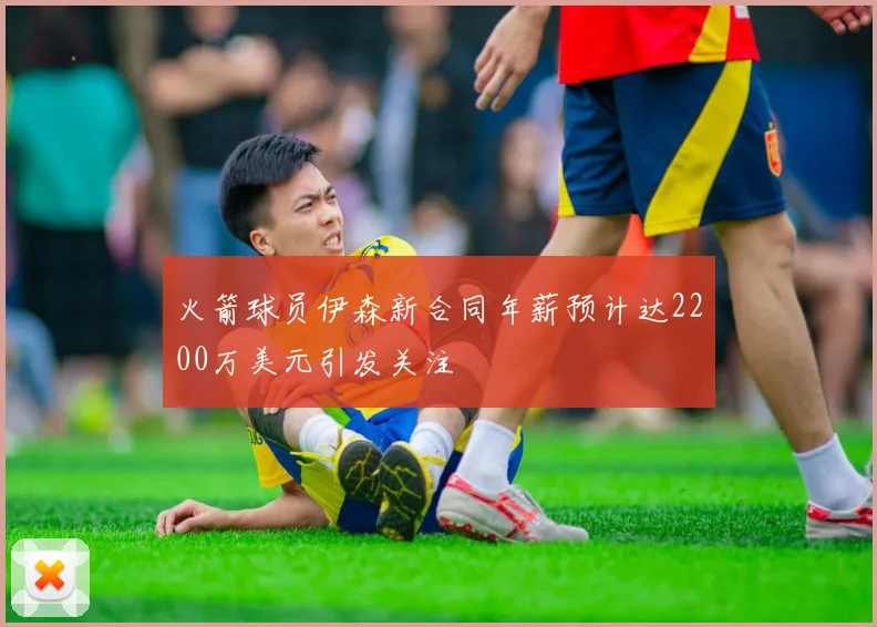 火箭球员伊森新合同年薪预计达2200万美元引发关注