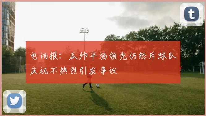 电讯报：瓜帅半场领先仍怒斥球队庆祝不热烈引发争议