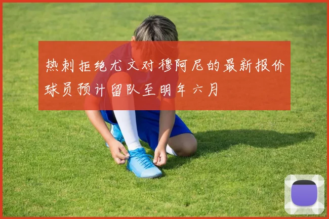 热刺拒绝尤文对穆阿尼的最新报价球员预计留队至明年六月
